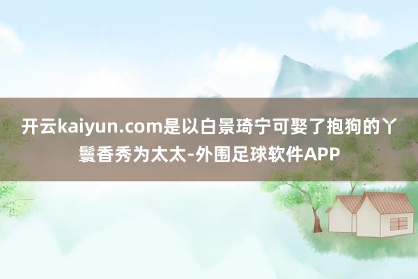 开云kaiyun.com是以白景琦宁可娶了抱狗的丫鬟香秀为太太-外围足球软件APP