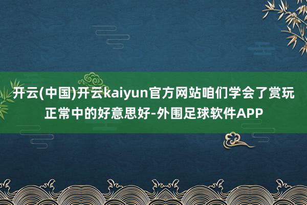 开云(中国)开云kaiyun官方网站咱们学会了赏玩正常中的好意思好-外围足球软件APP