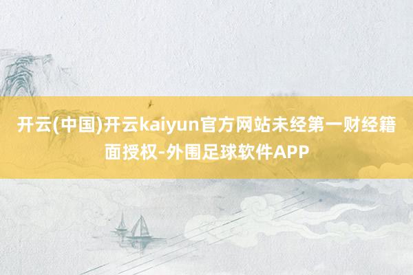 开云(中国)开云kaiyun官方网站未经第一财经籍面授权-外围足球软件APP