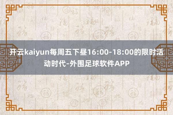 开云kaiyun每周五下昼16:00-18:00的限时活动时代-外围足球软件APP