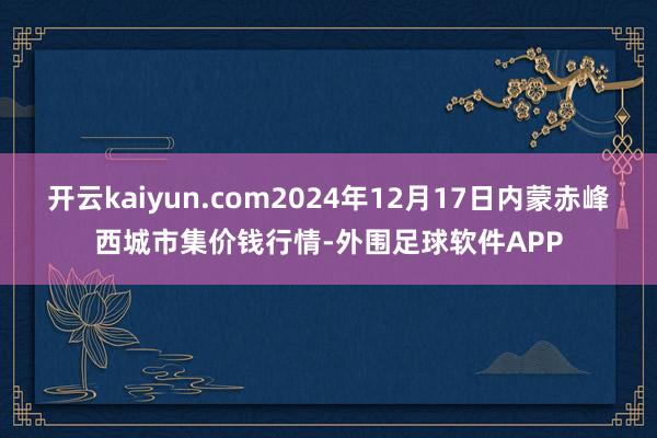 开云kaiyun.com2024年12月17日内蒙赤峰西城市集价钱行情-外围足球软件APP