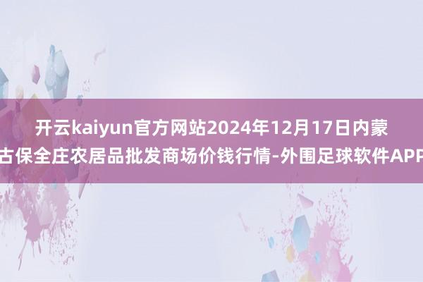 开云kaiyun官方网站2024年12月17日内蒙古保全庄农居品批发商场价钱行情-外围足球软件APP