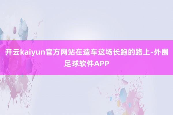 开云kaiyun官方网站在造车这场长跑的路上-外围足球软件APP