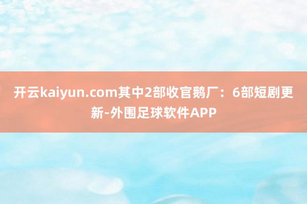 开云kaiyun.com其中2部收官鹅厂：6部短剧更新-外围足球软件APP
