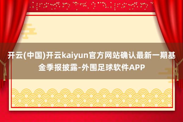 开云(中国)开云kaiyun官方网站确认最新一期基金季报披露-外围足球软件APP