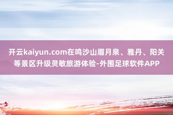开云kaiyun.com在鸣沙山眉月泉、雅丹、阳关等景区升级灵敏旅游体验-外围足球软件APP