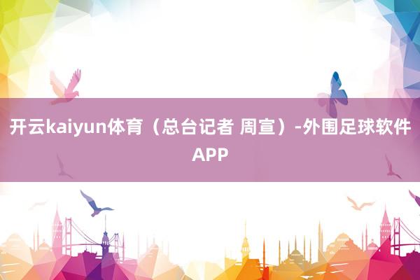 开云kaiyun体育（总台记者 周宣）-外围足球软件APP