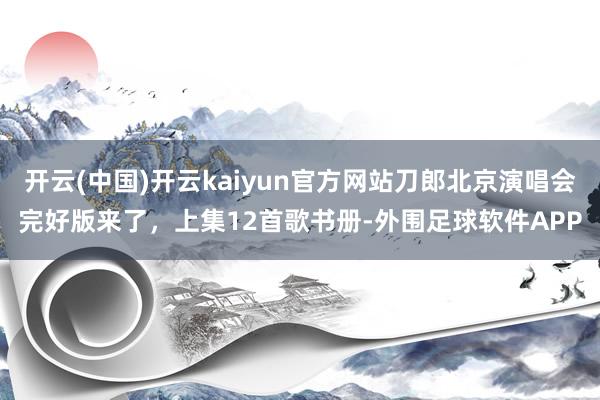 开云(中国)开云kaiyun官方网站刀郎北京演唱会完好版来了，上集12首歌书册-外围足球软件APP