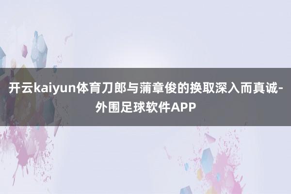 开云kaiyun体育刀郎与蒲章俊的换取深入而真诚-外围足球软件APP
