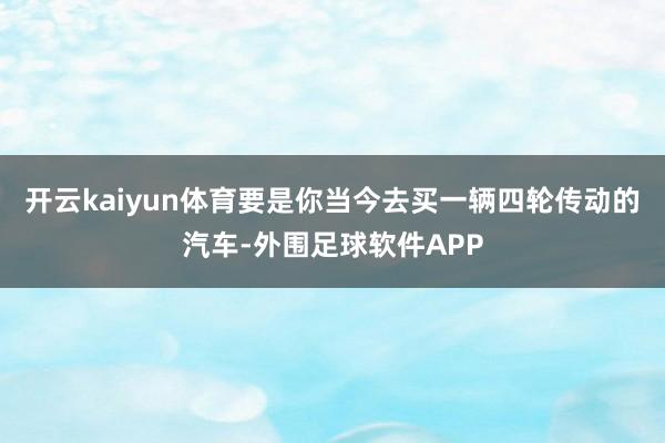 开云kaiyun体育要是你当今去买一辆四轮传动的汽车-外围足球软件APP