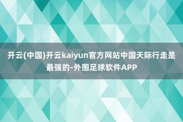 开云(中国)开云kaiyun官方网站中国天际行走是最强的-外围足球软件APP