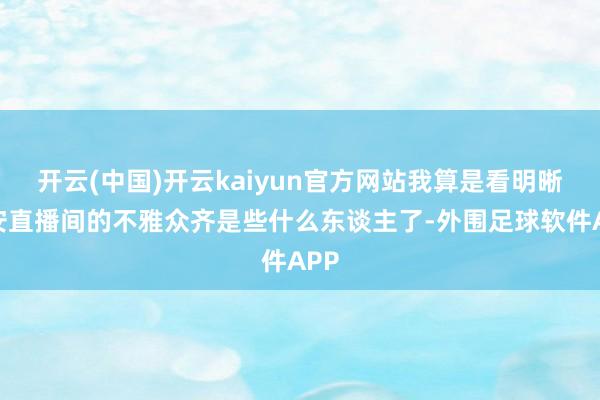 开云(中国)开云kaiyun官方网站我算是看明晰孟安直播间的不雅众齐是些什么东谈主了-外围足球软件APP