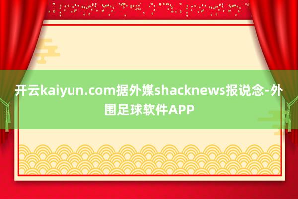 开云kaiyun.com据外媒shacknews报说念-外围足球软件APP