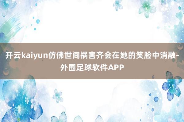开云kaiyun仿佛世间祸害齐会在她的笑脸中消融-外围足球软件APP