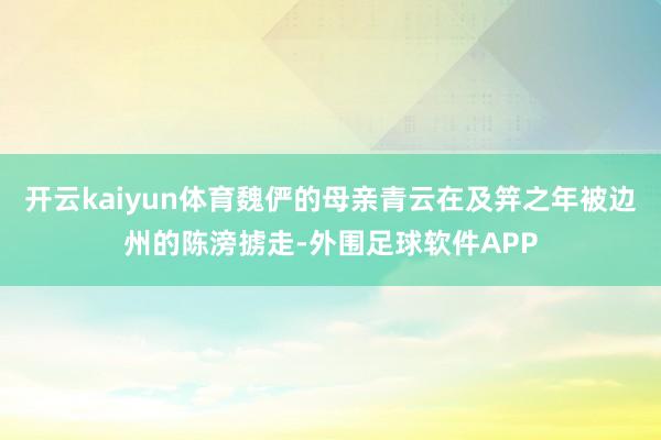 开云kaiyun体育魏俨的母亲青云在及笄之年被边州的陈滂掳走-外围足球软件APP