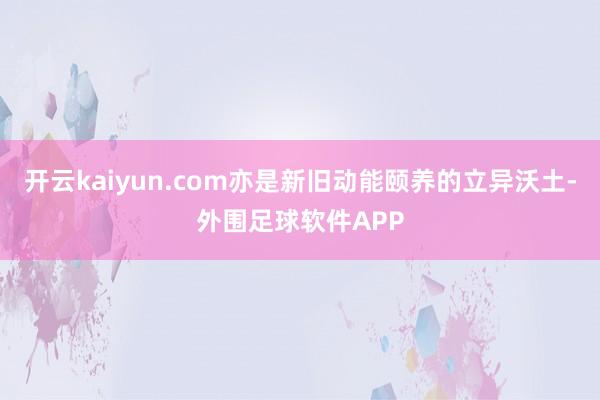 开云kaiyun.com亦是新旧动能颐养的立异沃土-外围足球软件APP