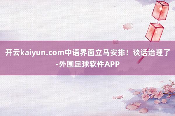 开云kaiyun.com中语界面立马安排！谈话治理了-外围足球软件APP