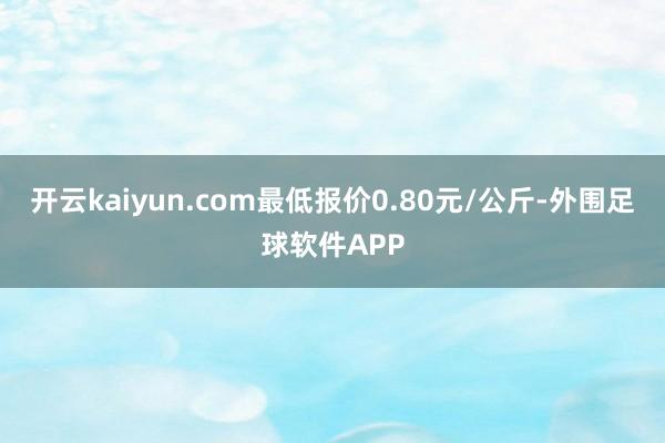 开云kaiyun.com最低报价0.80元/公斤-外围足球软件APP