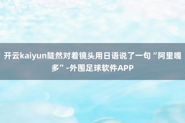 开云kaiyun陡然对着镜头用日语说了一句“阿里嘎多”-外围足球软件APP