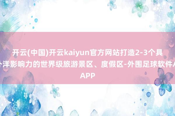 开云(中国)开云kaiyun官方网站打造2-3个具有外洋影响力的世界级旅游景区、度假区-外围足球软件APP