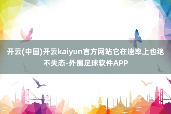 开云(中国)开云kaiyun官方网站它在速率上也绝不失态-外围足球软件APP