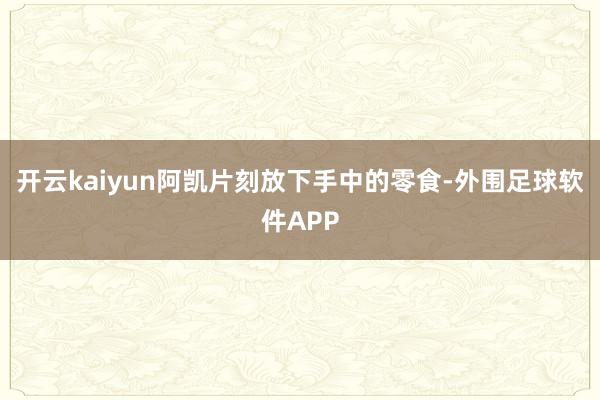 开云kaiyun阿凯片刻放下手中的零食-外围足球软件APP
