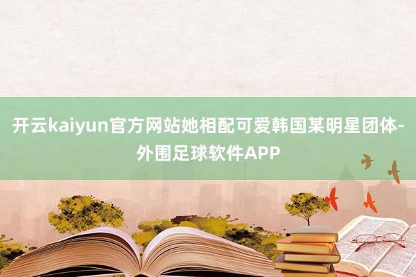 开云kaiyun官方网站她相配可爱韩国某明星团体-外围足球软件APP