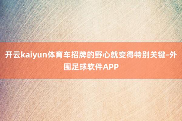 开云kaiyun体育车招牌的野心就变得特别关键-外围足球软件APP