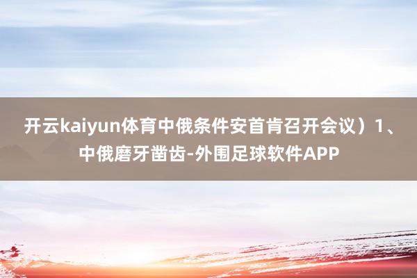 开云kaiyun体育中俄条件安首肯召开会议）1、中俄磨牙凿齿-外围足球软件APP
