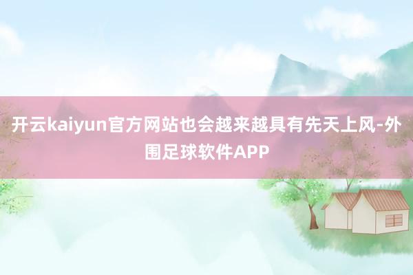开云kaiyun官方网站也会越来越具有先天上风-外围足球软件APP