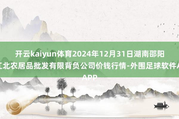 开云kaiyun体育2024年12月31日湖南邵阳市江北农居品批发有限背负公司价钱行情-外围足球软件APP