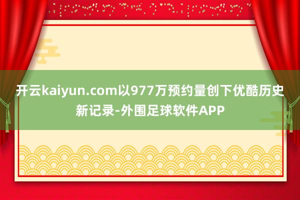 开云kaiyun.com以977万预约量创下优酷历史新记录-外围足球软件APP