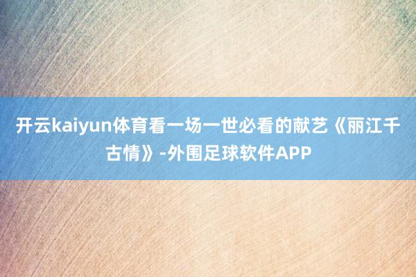 开云kaiyun体育看一场一世必看的献艺《丽江千古情》-外围足球软件APP