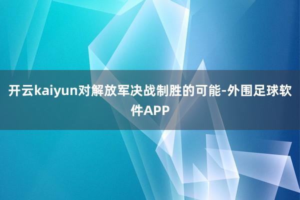 开云kaiyun对解放军决战制胜的可能-外围足球软件APP
