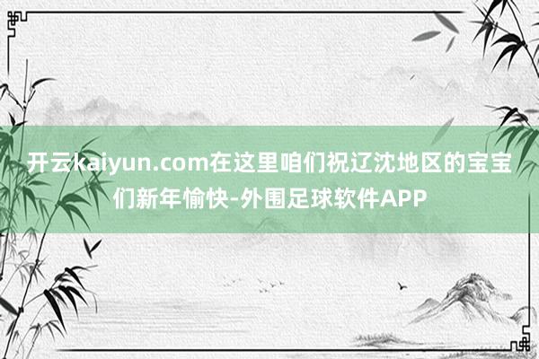 开云kaiyun.com在这里咱们祝辽沈地区的宝宝们新年愉快-外围足球软件APP