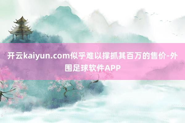 开云kaiyun.com似乎难以撑抓其百万的售价-外围足球软件APP