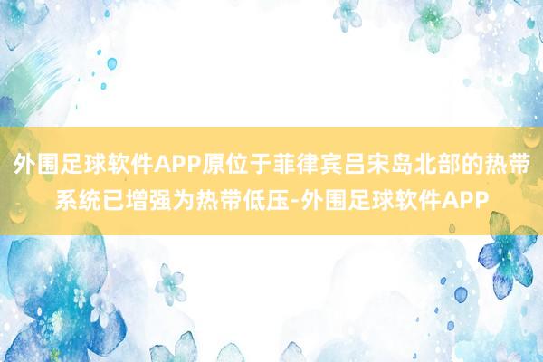 外围足球软件APP原位于菲律宾吕宋岛北部的热带系统已增强为热带低压-外围足球软件APP