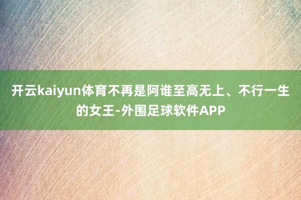 开云kaiyun体育不再是阿谁至高无上、不行一生的女王-外围足球软件APP