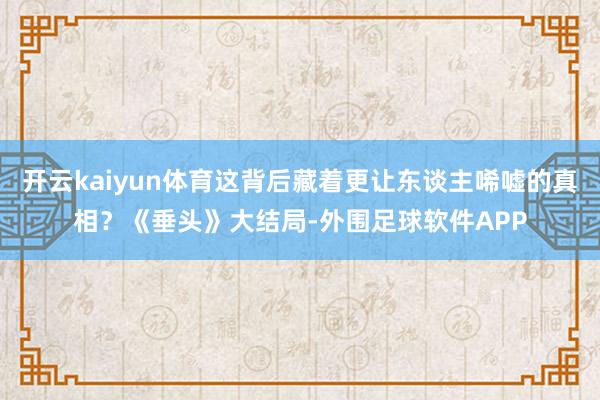 开云kaiyun体育这背后藏着更让东谈主唏嘘的真相？《垂头》大结局-外围足球软件APP