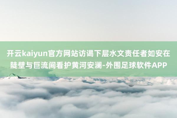 开云kaiyun官方网站访谒下层水文责任者如安在陡壁与巨流间看护黄河安澜-外围足球软件APP