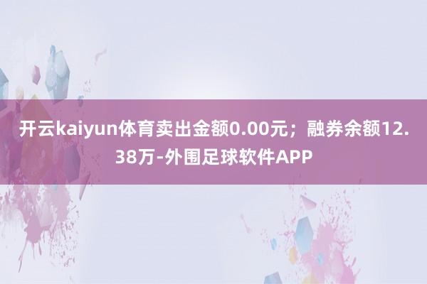 开云kaiyun体育卖出金额0.00元；融券余额12.38万-外围足球软件APP