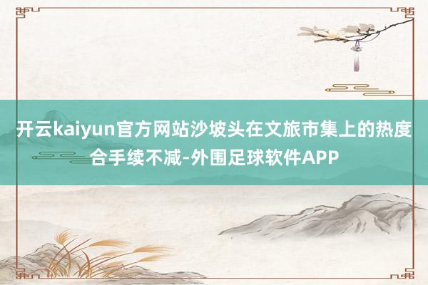 开云kaiyun官方网站沙坡头在文旅市集上的热度合手续不减-外围足球软件APP
