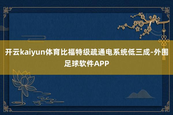 开云kaiyun体育比福特级疏通电系统低三成-外围足球软件APP