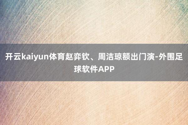 开云kaiyun体育赵弈钦、周洁琼额出门演-外围足球软件APP