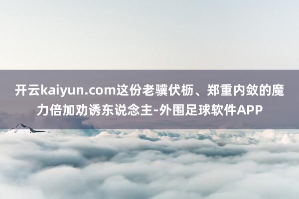 开云kaiyun.com这份老骥伏枥、郑重内敛的魔力倍加劝诱东说念主-外围足球软件APP