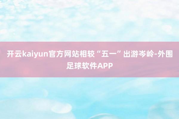 开云kaiyun官方网站相较“五一”出游岑岭-外围足球软件APP