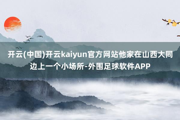 开云(中国)开云kaiyun官方网站他家在山西大同边上一个小场所-外围足球软件APP