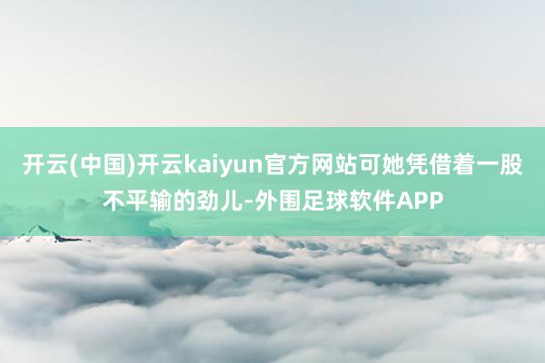 开云(中国)开云kaiyun官方网站可她凭借着一股不平输的劲儿-外围足球软件APP