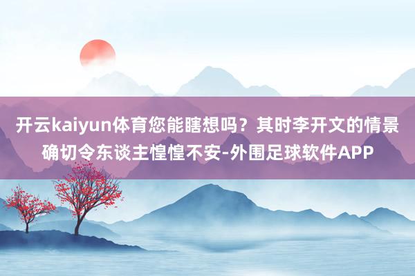 开云kaiyun体育您能瞎想吗？其时李开文的情景确切令东谈主惶惶不安-外围足球软件APP