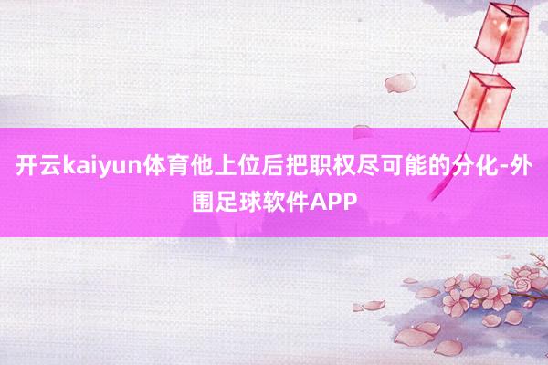 开云kaiyun体育他上位后把职权尽可能的分化-外围足球软件APP